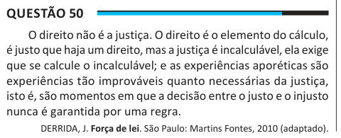 Questão 50 O direito não é a justiça. O direito é o elemento do cálculo, é justo que haja um direito, mas a justiça é incalculável, ela exige que se calcule o incalculável; e as experiências aporéticas são experiências tão improváveis quanto necessárias da justiça, isto é, são momentos em que a decisão entre o justo e o injusto nunca é garantida por uma regra. DERRIDA, J. Força de lei. São Paulo: Martins Fontes, 2010 (adaptado). De acordo com o texto, ainda que estejam em desconformidade com o ordenamento jurídico, são exemplos de ação justa: A Casos de desobediência civil. B Repressões do apa