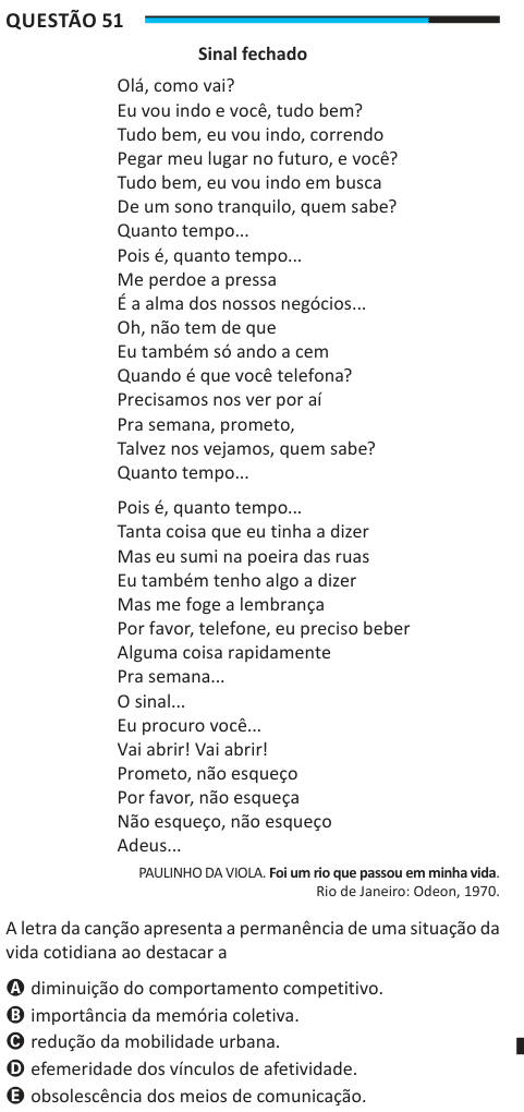 Questão 51 Sinal fechado Olá, como vai? Eu vou indo e você, tudo bem? Tudo bem, eu vou indo, correndo Pegar meu lugar no futuro, e você? Tudo bem, eu vou indo em busca De um sono tranquilo, quem sabe? Quanto tempo... Pois é, quanto tempo... Me perdoe a pressa É a alma dos nossos negócios... Oh, não tem de que Eu também só ando a cem Quando é que você telefona? Precisamos nos ver por aí Pra semana, prometo, Talvez nos vejamos, quem sabe? Quanto tempo... Pois é, quanto tempo... Tanta coisa que eu tinha a dizer Mas eu sumi na poeira das ruas Eu também tenho algo a dizer Mas me foge a lembrança Po