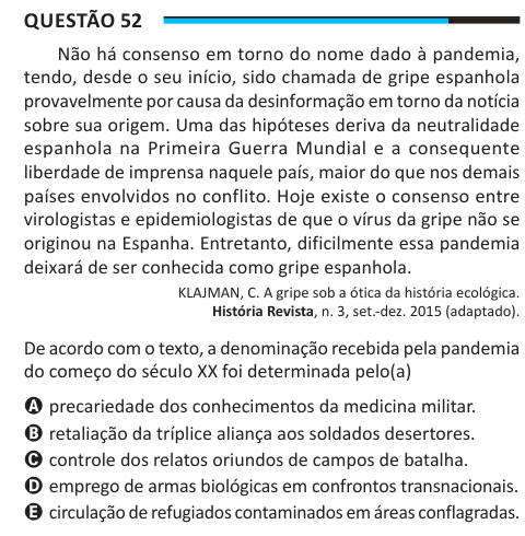 Questão 52 Não há consenso em torno do nome dado à pandemia, tendo, desde o seu início, sido chamada de gripe espanhola provavelmente por causa da desinformação em torno da notícia sobre sua origem. Uma das hipóteses deriva da neutralidade espanhola na Primeira Guerra Mundial e a consequente liberdade de imprensa naquele país, maior do que nos demais países envolvidos no conflito. Hoje existe o consenso entre virologistas e epidemiologistas de que o vírus da gripe não se originou na Espanha. Entretanto, dificilmente essa pandemia deixará de ser conhecida como gripe espanhola. KLAJMAN, C. A gri