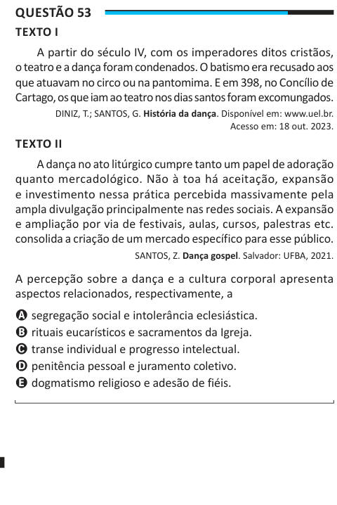 Questão 53 TEXTO I A partir do século IV, com os imperadores ditos cristãos, o teatro e a dança foram condenados. O batismo era recusado aos que atuavam no circo ou na pantomima. E em 398, no Concílio de Cartago, os que iam ao teatro nos dias santos foram excomungados. DINIZ, T.; SANTOS, G. História da dança. Disponível em: www.uel.br. Acesso em: 18 out. 2023. TEXTO II A dança no ato litúrgico cumpre tanto um papel de adoração quanto mercadológico. Não à toa há aceitação, expansão e investimento nessa prática percebida massivamente pela ampla divulgação principalmente nas redes sociais. A expa