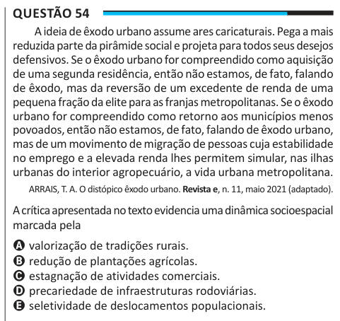 Questão 54 A ideia de êxodo urbano assume ares caricaturais. Pega a mais reduzida parte da pirâmide social e projeta para todos seus desejos defensivos. Se o êxodo urbano for compreendido como aquisição de uma segunda residência, então não estamos, de fato, falando de êxodo, mas da reversão de um excedente de renda de uma pequena fração da elite para as franjas metropolitanas. Se o êxodo urbano for compreendido como retorno aos municípios menos povoados, então não estamos, de fato, falando de êxodo urbano, mas de um movimento de migração de pessoas cuja estabilidade no emprego e a elevada rend