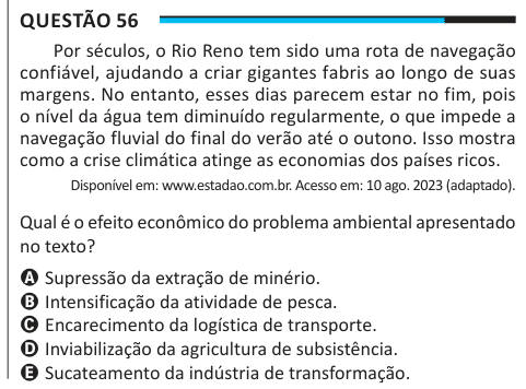 Questão 56 Por séculos, o Rio Reno tem sido uma rota de navegação confiável, ajudando a criar gigantes fabris ao longo de suas margens. No entanto, esses dias parecem estar no fim, pois o nível da água tem diminuído regularmente, o que impede a navegação fluvial do final do verão até o outono. Isso mostra como a crise climática atinge as economias dos países ricos. Disponível em: www.estadao.com.br. Acesso em: 10 ago. 2023 (adaptado). Qual é o efeito econômico do problema ambiental apresentado no texto? A Supressão da extração de minério. B Intensificação da atividade de pesca. C Encarecimento