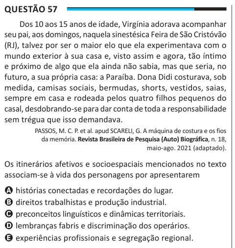 Questão 57 Dos 10 aos 15 anos de idade, Virgínia adorava acompanhar seu pai, aos domingos, naquela sinestésica Feira de São Cristóvão (RJ), talvez por ser o maior elo que ela experimentava com o mundo exterior à sua casa e, visto assim e agora, tão íntimo e próximo de algo que ela ainda não sabia, mas que seria, no futuro, a sua própria casa: a Paraíba. Dona Didi costurava, sob medida, camisas sociais, bermudas, shorts, vestidos, saias, sempre em casa e rodeada pelos quatro filhos pequenos do casal, desdobrando-se para dar conta de toda a responsabilidade sem trégua que isso demandava. PASSOS,