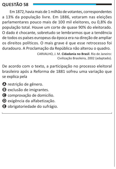 Questão 58 Em 1872, havia mais de 1 milhão de votantes, correspondentes a 13% da população livre. Em 1886, votaram nas eleições parlamentares pouco mais de 100 mil eleitores, ou 0,8% da população total. Houve um corte de quase 90% do eleitorado. O dado é chocante, sobretudo se lembrarmos que a tendência de todos os países europeus da época era na direção de ampliar os direitos políticos. O mais grave é que esse retrocesso foi duradouro. A Proclamação da República não alterou o quadro. CARVALHO, J. M. Cidadania no Brasil. Rio de Janeiro: Civilização Brasileira, 2002 (adaptado). De acordo com o 