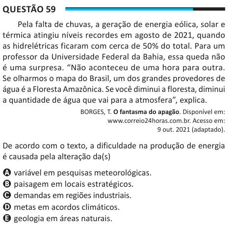 Questão 59 Pela falta de chuvas, a geração de energia eólica, solar e térmica atingiu níveis recordes em agosto de 2021, quando as hidrelétricas ficaram com cerca de 50% do total. Para um professor da Universidade Federal da Bahia, essa queda não é uma surpresa. “Não aconteceu de uma hora para outra. Se olharmos o mapa do Brasil, um dos grandes provedores de água é a Floresta Amazônica. Se você diminui a floresta, diminui a quantidade de água que vai para a atmosfera”, explica. BORGES, T. O fantasma do apagão. Disponível em: www.correio24horas.com.br. Acesso em: 9 out. 2021 (adaptado). De acor
