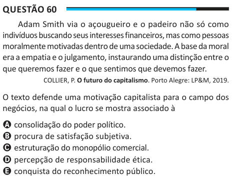 Questão 60 Adam Smith via o açougueiro e o padeiro não só como indivíduos buscando seus interesses financeiros, mas como pessoas moralmente motivadas dentro de uma sociedade. A base da moral era a empatia e o julgamento, instaurando uma distinção entre o que queremos fazer e o que sentimos que devemos fazer. COLLIER, P. O futuro do capitalismo. Porto Alegre: LP&M, 2019. O texto defende uma motivação capitalista para o campo dos negócios, na qual o lucro se mostra associado à A consolidação do poder político. B procura de satisfação subjetiva. C estruturação do monopólio comercial. D percepção 
