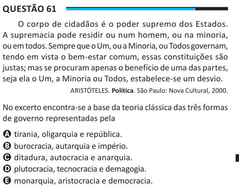 Questão 61 O corpo de cidadãos é o poder supremo dos Estados. A supremacia pode residir ou num homem, ou na minoria, ou em todos. Sempre que o Um, ou a Minoria, ou Todos governam, tendo em vista o bem-estar comum, essas constituições são justas; mas se procuram apenas o benefício de uma das partes, seja ela o Um, a Minoria ou Todos, estabelece-se um desvio. ARISTÓTELES. Política. São Paulo: Nova Cultural, 2000. No excerto encontra-se a base da teoria clássica das três formas de governo representadas pela A tirania, oligarquia e república. B burocracia, autarquia e império. C ditadura, autocrac