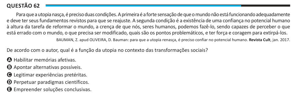 Questão 62 Para que a utopia nasça, é preciso duas condições. A primeira é a forte sensação de que o mundo não está funcionando adequadamente e deve ter seus fundamentos revistos para que se reajuste. A segunda condição é a existência de uma confiança no potencial humano à altura da tarefa de reformar o mundo, a crença de que nós, seres humanos, podemos fazê-lo, sendo capazes de perceber o que está errado com o mundo, o que precisa ser modificado, quais são os pontos problemáticos, e ter força e coragem para extirpá-los. BAUMAN, Z. apud OLIVEIRA, D. Bauman: para que a utopia renasça, é preciso