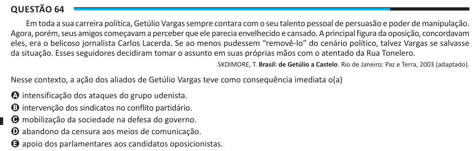 Questão 64 Em toda a sua carreira política, Getúlio Vargas sempre contara com o seu talento pessoal de persuasão e poder de manipulação. Agora, porém, seus amigos começavam a perceber que ele parecia envelhecido e cansado. A principal figura da oposição, concordavam eles, era o belicoso jornalista Carlos Lacerda. Se ao menos pudessem “removê-lo” do cenário político, talvez Vargas se salvasse da situação. Esses seguidores decidiram tomar o assunto em suas próprias mãos com o atentado da Rua Tonelero. SKDIMORE, T. Brasil: de Getúlio a Castelo. Rio de Janeiro: Paz e Terra, 2003 (adaptado). Nesse 