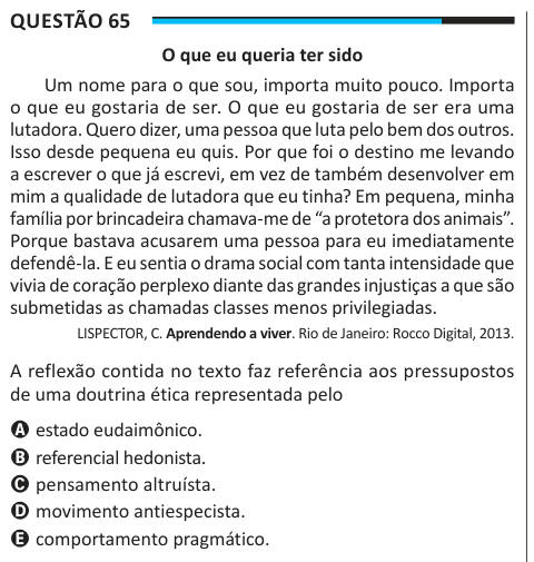 Questão 65 O que eu queria ter sido Um nome para o que sou, importa muito pouco. Importa o que eu gostaria de ser. O que eu gostaria de ser era uma lutadora. Quero dizer, uma pessoa que luta pelo bem dos outros. Isso desde pequena eu quis. Por que foi o destino me levando a escrever o que já escrevi, em vez de também desenvolver em mim a qualidade de lutadora que eu tinha? Em pequena, minha família por brincadeira chamava-me de “a protetora dos animais”. Porque bastava acusarem uma pessoa para eu imediatamente defendê-la. E eu sentia o drama social com tanta intensidade que vivia de coração pe