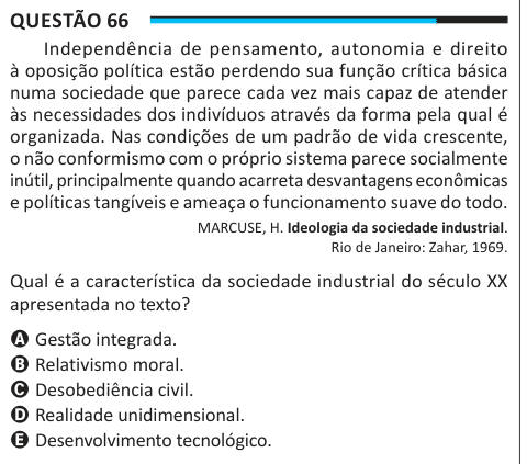 Questão 66 Independência de pensamento, autonomia e direito à oposição política estão perdendo sua função crítica básica numa sociedade que parece cada vez mais capaz de atender às necessidades dos indivíduos através da forma pela qual é organizada. Nas condições de um padrão de vida crescente, o não conformismo com o próprio sistema parece socialmente inútil, principalmente quando acarreta desvantagens econômicas e políticas tangíveis e ameaça o funcionamento suave do todo. MARCUSE, H. Ideologia da sociedade industrial. Rio de Janeiro: Zahar, 1969. Qual é a característica da sociedade industr