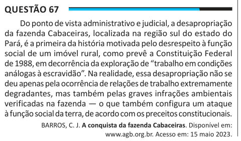 Questão 67 Do ponto de vista administrativo e judicial, a desapropriação da fazenda Cabaceiras, localizada na região sul do estado do Pará, é a primeira da história motivada pelo desrespeito à função social de um imóvel rural, como prevê a Constituição Federal de 1988, em decorrência da exploração de “trabalho em condições análogas à escravidão”. Na realidade, essa desapropriação não se deu apenas pela ocorrência de relações de trabalho extremamente degradantes, mas também pelas graves infrações ambientais verificadas na fazenda — o que também configura um ataque à função social da terra, de a