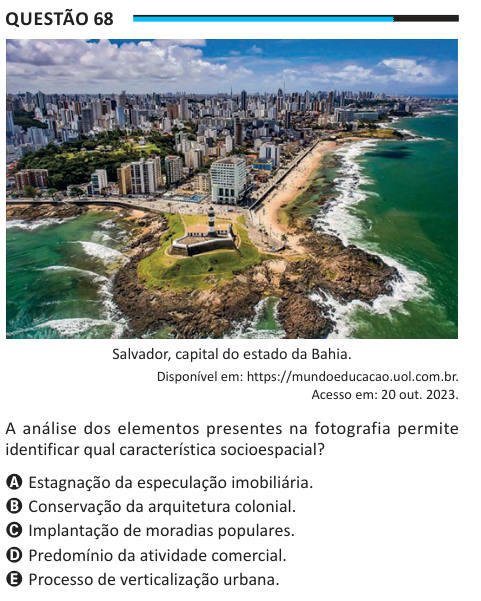 Questão 68 Salvador, capital do estado da Bahia. Disponível em: https://mundoeducacao.uol.com.br. Acesso em: 20 out. 2023. A análise dos elementos presentes na fotografia permite identificar qual característica socioespacial? A Estagnação da especulação imobiliária. B Conservação da arquitetura colonial. C Implantação de moradias populares. D Predomínio da atividade comercial. E Processo de verticalização urbana.