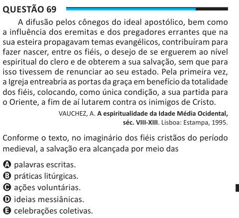 Questão 69 A difusão pelos cônegos do ideal apostólico, bem como a influência dos eremitas e dos pregadores errantes que na sua esteira propagavam temas evangélicos, contribuíram para fazer nascer, entre os fiéis, o desejo de se erguerem ao nível espiritual do clero e de obterem a sua salvação, sem que para isso tivessem de renunciar ao seu estado. Pela primeira vez, a Igreja entreabria as portas da graça em benefício da totalidade dos fiéis, colocando, como única condição, a sua partida para o Oriente, a fim de aí lutarem contra os inimigos de Cristo. VAUCHEZ, A. A espiritualidade da Idade Mé
