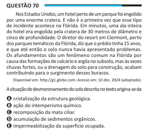 Questão 70 Nos Estados Unidos, um hotel perto de um parque foi engolido por uma enorme cratera. E não é a primeira vez que esse tipo de incidente acontece na Flórida. Em minutos, uma ala inteira do hotel era engolida pela cratera de 30 metros de diâmetro e cinco de profundidade. O diretor do resort em Clermont, perto dos parques temáticos da Flórida, diz que o prédio tinha 15 anos, e que até então o solo nunca havia apresentado problemas. Os afundamentos são um fenômeno comum na Flórida por causa das formações de calcário e argila no subsolo, mas às vezes chuvas fortes, ou a drenagem do solo p