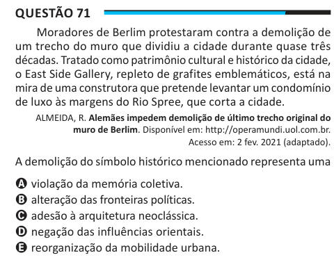 Questão 71 Moradores de Berlim protestaram contra a demolição de um trecho do muro que dividiu a cidade durante quase três décadas. Tratado como patrimônio cultural e histórico da cidade, o East Side Gallery, repleto de grafites emblemáticos, está na mira de uma construtora que pretende levantar um condomínio de luxo às margens do Rio Spree, que corta a cidade. ALMEIDA, R. Alemães impedem demolição de último trecho original do muro de Berlim. Disponível em: http://operamundi.uol.com.br. Acesso em: 2 fev. 2021 (adaptado). A demolição do símbolo histórico mencionado representa uma A violação da 