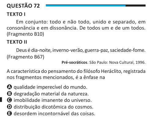 Questão 72 TEXTO I Em conjunto: todo e não todo, unido e separado, em consonância e em dissonância. De todos um e de um todos. (Fragmento B10) TEXTO II Deus é dia-noite, inverno-verão, guerra-paz, saciedade-fome. (Fragmento B67) Pré-socráticos. São Paulo: Nova Cultural, 1996. A característica do pensamento do filósofo Heráclito, registrada nos fragmentos mencionados, é a ênfase na A qualidade imperecível do mundo. B degradação material da natureza. C imobilidade imanente do universo. D distribuição dicotômica do cosmos. E desordem incontornável das coisas.