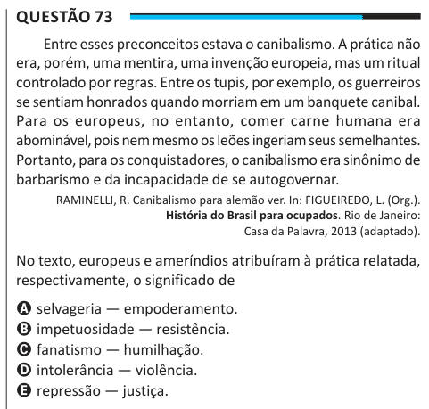 Questão 73 Entre esses preconceitos estava o canibalismo. A prática não era, porém, uma mentira, uma invenção europeia, mas um ritual controlado por regras. Entre os tupis, por exemplo, os guerreiros se sentiam honrados quando morriam em um banquete canibal. Para os europeus, no entanto, comer carne humana era abominável, pois nem mesmo os leões ingeriam seus semelhantes. Portanto, para os conquistadores, o canibalismo era sinônimo de barbarismo e da incapacidade de se autogovernar. RAMINELLI, R. Canibalismo para alemão ver. In: FIGUEIREDO, L. (Org.). História do Brasil para ocupados. Rio de J