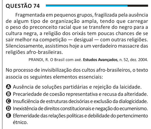 Questão 74 Fragmentada em pequenos grupos, fragilizada pela ausência de algum tipo de organização ampla, tendo que carregar o peso do preconceito racial que se transfere do negro para a cultura negra, a religião dos orixás tem poucas chances de se sair melhor na competição — desigual — com outras religiões. Silenciosamente, assistimos hoje a um verdadeiro massacre das religiões afro-brasileiras. PRANDI, R. O Brasil com axé. Estudos Avançados, n. 52, dez. 2004. No processo de invisibilização dos cultos afro-brasileiros, o texto associa os seguintes elementos essenciais: A Ausência de soluções p