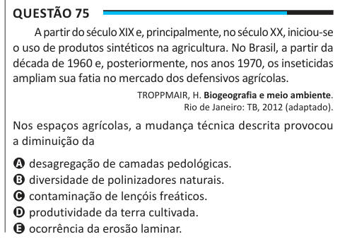Questão 75 A partir do século XIX e, principalmente, no século XX, iniciou-se o uso de produtos sintéticos na agricultura. No Brasil, a partir da década de 1960 e, posteriormente, nos anos 1970, os inseticidas ampliam sua fatia no mercado dos defensivos agrícolas. TROPPMAIR, H. Biogeografia e meio ambiente. Rio de Janeiro: TB, 2012 (adaptado). Nos espaços agrícolas, a mudança técnica descrita provocou a diminuição da A desagregação de camadas pedológicas. B diversidade de polinizadores naturais. C contaminação de lençóis freáticos. D produtividade da terra cultivada. E ocorrência da erosão lam