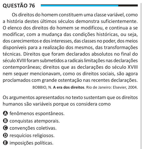 Questão 76 Os direitos do homem constituem uma classe variável, como a história destes últimos séculos demonstra suficientemente. O elenco dos direitos do homem se modificou, e continua a se modificar, com a mudança das condições históricas, ou seja, dos carecimentos e dos interesses, das classes no poder, dos meios disponíveis para a realização dos mesmos, das transformações técnicas. Direitos que foram declarados absolutos no final do século XVIII foram submetidos a radicais limitações nas declarações contemporâneas; direitos que as declarações do século XVIII nem sequer mencionavam, como os