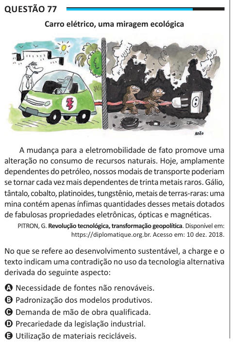 Questão 77 Carro elétrico, uma miragem ecológica A mudança para a eletromobilidade de fato promove uma alteração no consumo de recursos naturais. Hoje, amplamente dependentes do petróleo, nossos modais de transporte poderiam se tornar cada vez mais dependentes de trinta metais raros. Gálio, tântalo, cobalto, platinoides, tungstênio, metais de terras-raras: uma mina contém apenas ínfimas quantidades desses metais dotados de fabulosas propriedades eletrônicas, ópticas e magnéticas. PITRON, G. Revolução tecnológica, transformação geopolítica. Disponível em: https://diplomatique.org.br. Acesso em: