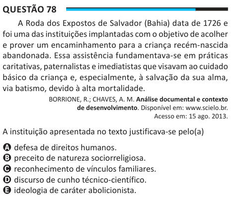 Questão 78 A Roda dos Expostos de Salvador (Bahia) data de 1726 e foi uma das instituições implantadas com o objetivo de acolher e prover um encaminhamento para a criança recém-nascida abandonada. Essa assistência fundamentava-se em práticas caritativas, paternalistas e imediatistas que visavam ao cuidado básico da criança e, especialmente, à salvação da sua alma, via batismo, devido à alta mortalidade. BORRIONE, R.; CHAVES, A. M. Análise documental e contexto de desenvolvimento. Disponível em: www.scielo.br. Acesso em: 15 ago. 2013. A instituição apresentada no texto justificava-se pelo(a) A 