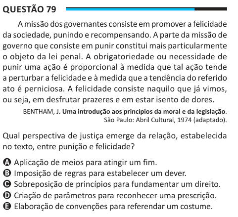 Questão 79 A missão dos governantes consiste em promover a felicidade da sociedade, punindo e recompensando. A parte da missão de governo que consiste em punir constitui mais particularmente o objeto da lei penal. A obrigatoriedade ou necessidade de punir uma ação é proporcional à medida que tal ação tende a perturbar a felicidade e à medida que a tendência do referido ato é perniciosa. A felicidade consiste naquilo que já vimos, ou seja, em desfrutar prazeres e em estar isento de dores. BENTHAM, J. Uma introdução aos princípios da moral e da legislação. São Paulo: Abril Cultural, 1974 (adapta