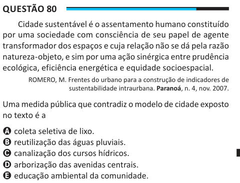 Questão 80 Cidade sustentável é o assentamento humano constituído por uma sociedade com consciência de seu papel de agente transformador dos espaços e cuja relação não se dá pela razão natureza-objeto, e sim por uma ação sinérgica entre prudência ecológica, eficiência energética e equidade socioespacial. ROMERO, M. Frentes do urbano para a construção de indicadores de sustentabilidade intraurbana. Paranoá, n. 4, nov. 2007. Uma medida pública que contradiz o modelo de cidade exposto no texto é a A coleta seletiva de lixo. B reutilização das águas pluviais. C canalização dos cursos hídricos. D a