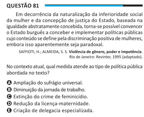 Questão 81 Em decorrência da naturalização da inferioridade social da mulher e da concepção de justiça do Estado, baseada na igualdade abstratamente concebida, torna-se possível convencer o Estado burguês a conceber e implementar políticas públicas cujo conteúdo se define pela discriminação positiva de mulheres, embora isso aparentemente seja paradoxal. SAFFIOTI, H.; ALMEIDA, S. S. Violência de gênero, poder e impotência. Rio de Janeiro: Revinter, 1995 (adaptado). No contexto atual, qual medida atende ao tipo de política pública abordada no texto? A Ampliação do sufrágio universal. B Diminuiçã