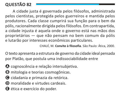 Questão 82 A cidade justa é governada pelos filósofos, administrada pelos cientistas, protegida pelos guerreiros e mantida pelos produtores. Cada classe cumprirá sua função para o bem da pólis, racionalmente dirigida pelos filósofos. Em contrapartida, a cidade injusta é aquela onde o governo está nas mãos dos proprietários — que não pensam no bem comum da pólis e lutarão por interesses econômicos particulares. CHAUÍ, M. Convite à filosofia. São Paulo: Ática, 2000. O texto apresenta a estrutura de governo da cidade ideal pensada por Platão, que postula uma indissociabilidade entre A cognoscênci