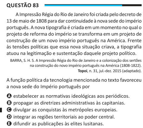 Questão 83 A Impressão Régia do Rio de Janeiro foi criada pelo decreto de 13 de maio de 1808 para dar continuidade à nova sede do império português. A nova tipografia é criada em um momento no qual o projeto de reforma do império se transforma em um projeto de construção de um novo império português na América. Frente às tensões políticas que essa nova situação criava, a tipografia atuou na legitimação e sustentação daquele projeto político. BARRA, S. H. S. A Impressão Régia do Rio de Janeiro e a colonização dos sertões na construção do novo império português na América (1808-1822). Topoi, n. 
