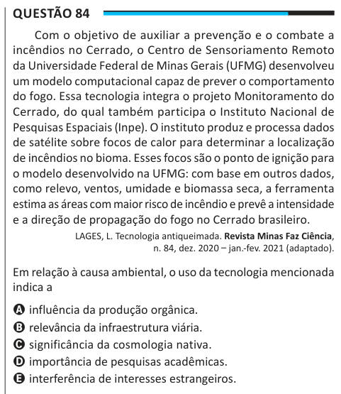 Questão 84 Com o objetivo de auxiliar a prevenção e o combate a incêndios no Cerrado, o Centro de Sensoriamento Remoto da Universidade Federal de Minas Gerais (UFMG) desenvolveu um modelo computacional capaz de prever o comportamento do fogo. Essa tecnologia integra o projeto Monitoramento do Cerrado, do qual também participa o Instituto Nacional de Pesquisas Espaciais (Inpe). O instituto produz e processa dados de satélite sobre focos de calor para determinar a localização de incêndios no bioma. Esses focos são o ponto de ignição para o modelo desenvolvido na UFMG: com base em outros dados, c