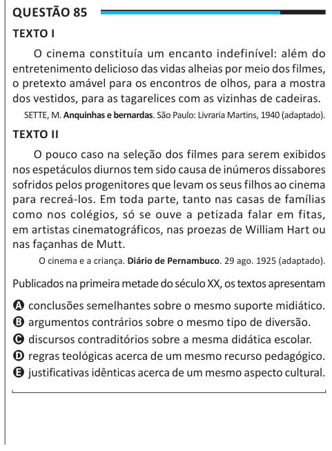 Questão 85 TEXTO I O cinema constituía um encanto indefinível: além do entretenimento delicioso das vidas alheias por meio dos filmes, o pretexto amável para os encontros de olhos, para a mostra dos vestidos, para as tagarelices com as vizinhas de cadeiras. SETTE, M. Anquinhas e bernardas. São Paulo: Livraria Martins, 1940 (adaptado). TEXTO II O pouco caso na seleção dos filmes para serem exibidos nos espetáculos diurnos tem sido causa de inúmeros dissabores sofridos pelos progenitores que levam os seus filhos ao cinema para recreá-los. Em toda parte, tanto nas casas de famílias como nos colég