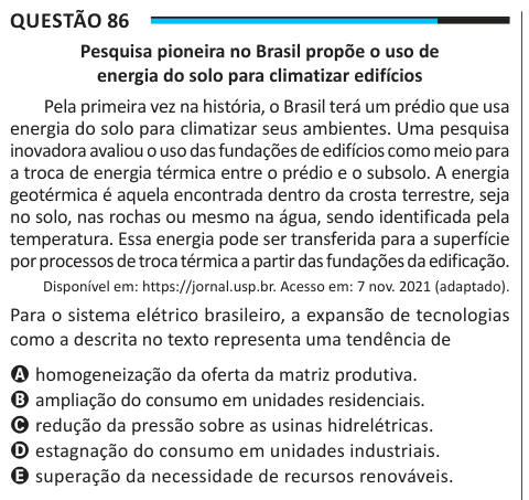 Questão 86 Pesquisa pioneira no Brasil propõe o uso de energia do solo para climatizar edifícios Pela primeira vez na história, o Brasil terá um prédio que usa energia do solo para climatizar seus ambientes. Uma pesquisa inovadora avaliou o uso das fundações de edifícios como meio para a troca de energia térmica entre o prédio e o subsolo. A energia geotérmica é aquela encontrada dentro da crosta terrestre, seja no solo, nas rochas ou mesmo na água, sendo identificada pela temperatura. Essa energia pode ser transferida para a superfície por processos de troca térmica a partir das fundações da 