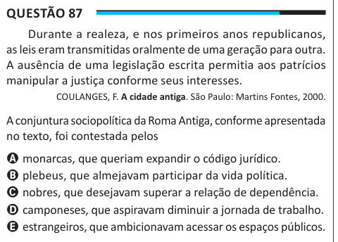 Questão 87 Durante a realeza, e nos primeiros anos republicanos, as leis eram transmitidas oralmente de uma geração para outra. A ausência de uma legislação escrita permitia aos patrícios manipular a justiça conforme seus interesses. COULANGES, F. A cidade antiga. São Paulo: Martins Fontes, 2000. A conjuntura sociopolítica da Roma Antiga, conforme apresentada no texto, foi contestada pelos A monarcas, que queriam expandir o código jurídico. B plebeus, que almejavam participar da vida política. C nobres, que desejavam superar a relação de dependência. D camponeses, que aspiravam diminuir a jorn