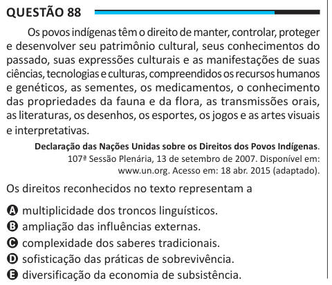 Questão 88 Os povos indígenas têm o direito de manter, controlar, proteger e desenvolver seu patrimônio cultural, seus conhecimentos do passado, suas expressões culturais e as manifestações de suas ciências, tecnologias e culturas, compreendidos os recursos humanos e genéticos, as sementes, os medicamentos, o conhecimento das propriedades da fauna e da flora, as transmissões orais, as literaturas, os desenhos, os esportes, os jogos e as artes visuais e interpretativas. Declaração das Nações Unidas sobre os Direitos dos Povos Indígenas. 107ª Sessão Plenária, 13 de setembro de 2007. Disponível e