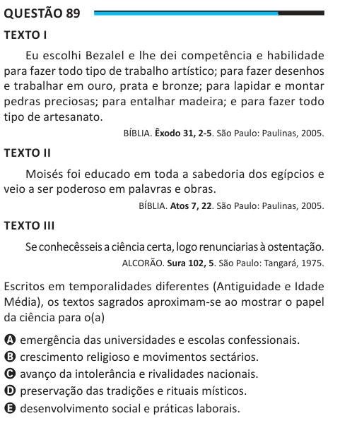 Questão 89 TEXTO I Eu escolhi Bezalel e lhe dei competência e habilidade para fazer todo tipo de trabalho artístico; para fazer desenhos e trabalhar em ouro, prata e bronze; para lapidar e montar pedras preciosas; para entalhar madeira; e para fazer todo tipo de artesanato. BÍBLIA. Êxodo 31, 2-5. São Paulo: Paulinas, 2005. TEXTO II Moisés foi educado em toda a sabedoria dos egípcios e veio a ser poderoso em palavras e obras. BÍBLIA. Atos 7, 22. São Paulo: Paulinas, 2005. TEXTO III Se conhecêsseis a ciência certa, logo renunciarias à ostentação. ALCORÃO. Sura 102, 5. São Paulo: Tangará, 1975. E