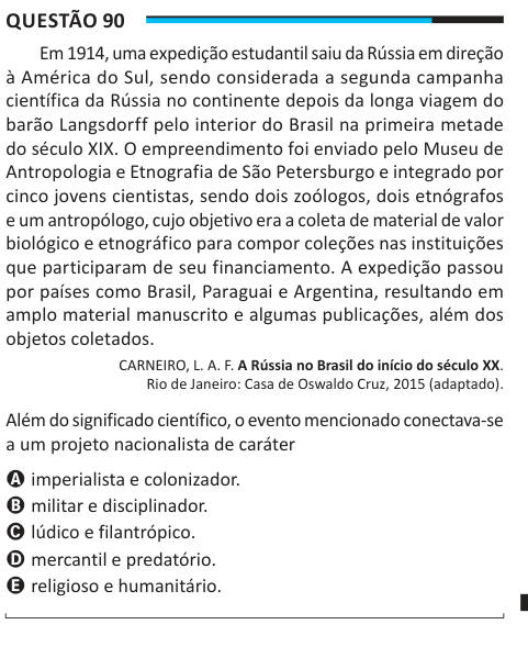 Questão 90 Em 1914, uma expedição estudantil saiu da Rússia em direção à América do Sul, sendo considerada a segunda campanha científica da Rússia no continente depois da longa viagem do barão Langsdorff pelo interior do Brasil na primeira metade do século XIX. O empreendimento foi enviado pelo Museu de Antropologia e Etnografia de São Petersburgo e integrado por cinco jovens cientistas, sendo dois zoólogos, dois etnógrafos e um antropólogo, cujo objetivo era a coleta de material de valor biológico e etnográfico para compor coleções nas instituições que participaram de seu financiamento. A exp