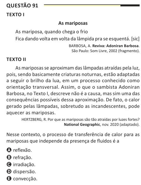 Questão 91 TEXTO I As mariposas As mariposa, quando chega o frio Fica dando volta em volta da lâmpida pra se esquentá. [sic] BARBOSA, A. Reviva: Adoniran Barbosa. São Paulo: Som Livre, 2002 (fragmento). TEXTO II As mariposas se aproximam das lâmpadas atraídas pela luz, pois, sendo basicamente criaturas noturnas, estão adaptadas a seguir o brilho da lua, em um processo conhecido como orientação transversal. Assim, o que o sambista Adoniran Barbosa, no Texto I, descreve não é a causa, mas sim uma das consequências possíveis dessa aproximação. De fato, o calor gerado pelas lâmpadas, sobretudo as 