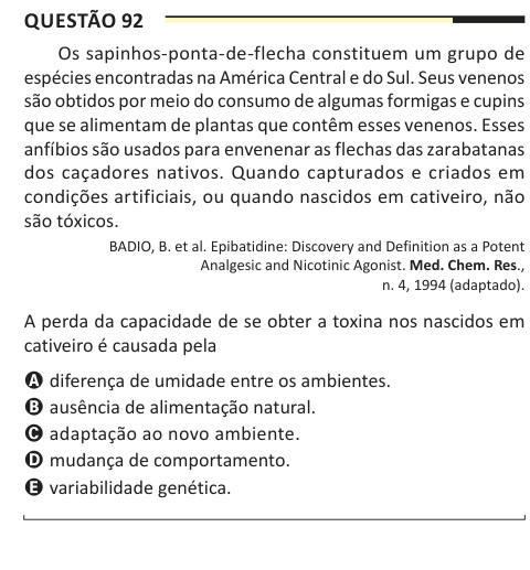Questão 92 Os sapinhos-ponta-de-flecha constituem um grupo de espécies encontradas na América Central e do Sul. Seus venenos são obtidos por meio do consumo de algumas formigas e cupins que se alimentam de plantas que contêm esses venenos. Esses anfíbios são usados para envenenar as flechas das zarabatanas dos caçadores nativos. Quando capturados e criados em condições artificiais, ou quando nascidos em cativeiro, não são tóxicos. BADIO, B. et al. Epibatidine: Discovery and Definition as a Potent Analgesic and Nicotinic Agonist. Med. Chem. Res., n. 4, 1994 (adaptado). A perda da capacidade de 