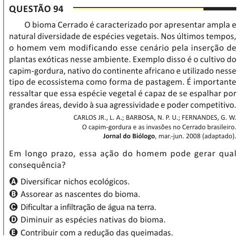 Questão 94 O bioma Cerrado é caracterizado por apresentar ampla e natural diversidade de espécies vegetais. Nos últimos tempos, o homem vem modificando esse cenário pela inserção de plantas exóticas nesse ambiente. Exemplo disso é o cultivo do capim-gordura, nativo do continente africano e utilizado nesse tipo de ecossistema como forma de pastagem. É importante ressaltar que essa espécie vegetal é capaz de se espalhar por grandes áreas, devido à sua agressividade e poder competitivo. CARLOS JR., L. A.; BARBOSA, N. P. U.; FERNANDES, G. W. O capim-gordura e as invasões no Cerrado brasileiro. Jor
