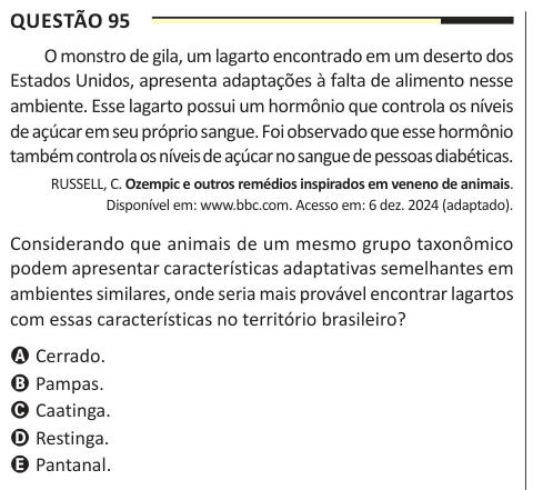Questão 95 O monstro de gila, um lagarto encontrado em um deserto dos Estados Unidos, apresenta adaptações à falta de alimento nesse ambiente. Esse lagarto possui um hormônio que controla os níveis de açúcar em seu próprio sangue. Foi observado que esse hormônio também controla os níveis de açúcar no sangue de pessoas diabéticas. RUSSELL, C. Ozempic e outros remédios inspirados em veneno de animais. Disponível em: www.bbc.com. Acesso em: 6 dez. 2024 (adaptado). Considerando que animais de um mesmo grupo taxonômico podem apresentar características adaptativas semelhantes em ambientes similares,