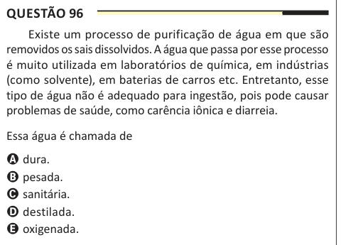 Questão 96 Existe um processo de purificação de água em que são removidos os sais dissolvidos. A água que passa por esse processo é muito utilizada em laboratórios de química, em indústrias (como solvente), em baterias de carros etc. Entretanto, esse tipo de água não é adequado para ingestão, pois pode causar problemas de saúde, como carência iônica e diarreia. Essa água é chamada de A dura. B pesada. C sanitária. D destilada. E oxigenada.