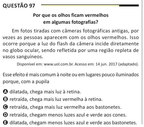 Questão 97 Por que os olhos ficam vermelhos em algumas fotografias? Em fotos tiradas com câmeras fotográficas antigas, por vezes as pessoas aparecem com os olhos vermelhos. Isso ocorre porque a luz do flash da câmera incide diretamente no globo ocular, sendo refletida por uma região repleta de vasos sanguíneos. Disponível em: www.uol.com.br. Acesso em: 14 jun. 2017 (adaptado). Esse efeito é mais comum à noite ou em lugares pouco iluminados porque, com a pupila A dilatada, chega mais luz à retina. B retraída, chega mais luz vermelha à retina. C retraída, chega mais luz vermelha aos bastonetes. 