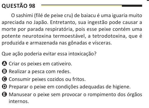 Questão 98 O sashimi (filé de peixe cru) de baiacu é uma iguaria muito apreciada no Japão. Entretanto, sua ingestão pode causar a morte por parada respiratória, pois esse peixe contém uma potente neurotoxina termoestável, a tetrodotoxina, que é produzida e armazenada nas gônadas e vísceras. Que ação poderia evitar essa intoxicação? A Criar os peixes em cativeiro. B Realizar a pesca com redes. C Consumir peixes cozidos ou fritos. D Preparar o peixe em condições adequadas de higiene. E Manusear o peixe sem provocar o rompimento dos órgãos internos.