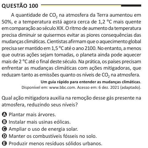 Questão 100 A quantidade de CO2 na atmosfera da Terra aumentou em 50%, e a temperatura está agora cerca de 1,2 °C mais quente em comparação ao século XIX. O ritmo de aumento da temperatura precisa diminuir se quisermos evitar as piores consequências das mudanças climáticas. Cientistas afirmam que o aquecimento global precisa ser mantido em 1,5 °C até o ano 2100. No entanto, a menos que outras ações sejam tomadas, o planeta ainda pode aquecer mais de 2 °C até o final deste século. Na prática, os países precisam enfrentar as mudanças climáticas com ações mitigadoras, que reduzam tanto as emissõe