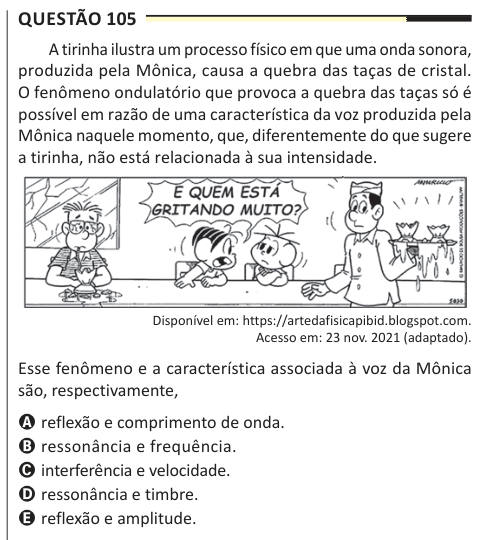 Questão 105 A tirinha ilustra um processo físico em que uma onda sonora, produzida pela Mônica, causa a quebra das taças de cristal. O fenômeno ondulatório que provoca a quebra das taças só é possível em razão de uma característica da voz produzida pela Mônica naquele momento, que, diferentemente do que sugere a tirinha, não está relacionada à sua intensidade. Disponível em: https://artedafisicapibid.blogspot.com. Acesso em: 23 nov. 2021 (adaptado). Esse fenômeno e a característica associada à voz da Mônica são, respectivamente, A reflexão e comprimento de onda. B ressonância e frequência. C i