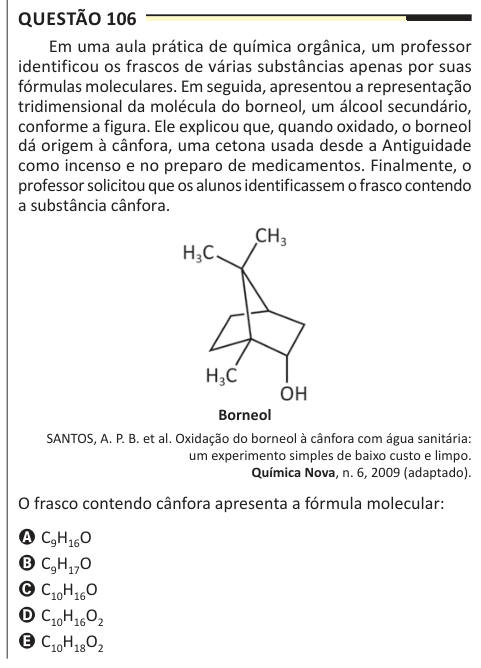 Questão 106 Em uma aula prática de química orgânica, um professor identificou os frascos de várias substâncias apenas por suas fórmulas moleculares. Em seguida, apresentou a representação tridimensional da molécula do borneol, um álcool secundário, conforme a figura. Ele explicou que, quando oxidado, o borneol dá origem à cânfora, uma cetona usada desde a Antiguidade como incenso e no preparo de medicamentos. Finalmente, o professor solicitou que os alunos identificassem o frasco contendo a substância cânfora. Borneol SANTOS, A. P. B. et al. Oxidação do borneol à cânfora com água sanitária: um