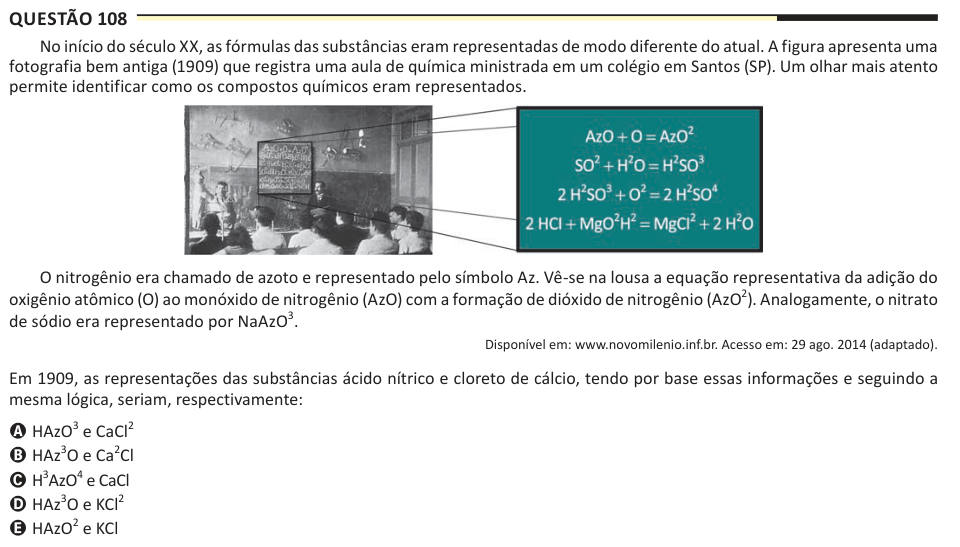 Questão 108 No início do século XX, as fórmulas das substâncias eram representadas de modo diferente do atual. A figura apresenta uma fotografia bem antiga (1909) que registra uma aula de química ministrada em um colégio em Santos (SP). Um olhar mais atento permite identificar como os compostos químicos eram representados. O nitrogênio era chamado de azoto e representado pelo símbolo Az. Vê-se na lousa a equação representativa da adição do oxigênio atômico (O) ao monóxido de nitrogênio (AzO) com a formação de dióxido de nitrogênio (AzO2). Analogamente, o nitrato de sódio era representado por N